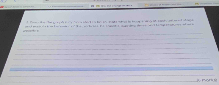 Spanr &M2 « UPCHAD G. Classrom Management 17th Oct change of state States of Matter and the 
2. Describe the graph fully from start to finish, state what is happening at each lettered stage 
and explain the behavior of the particles. Be specific, quoting times and temperatures where 
_ 
possible 
_ 
_ 
_ 
_ 
_ 
_ 
_ 
_ 
_ 
_(6 marks)