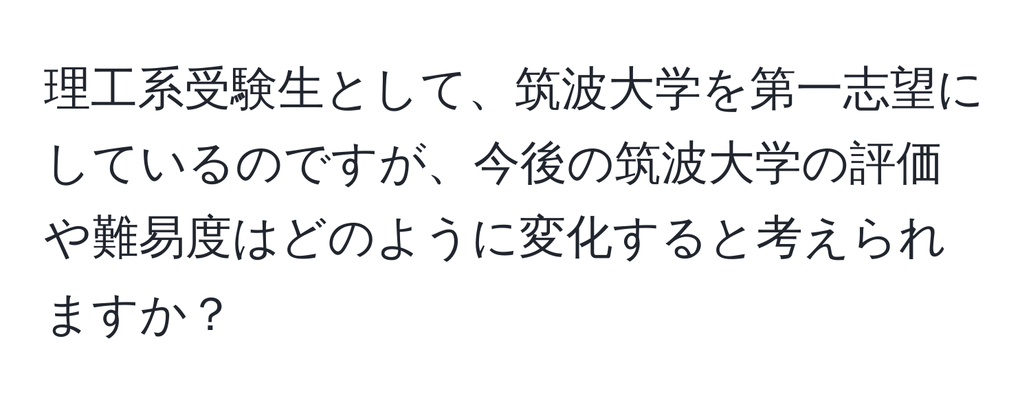 理工系受験生として、筑波大学を第一志望にしているのですが、今後の筑波大学の評価や難易度はどのように変化すると考えられますか？