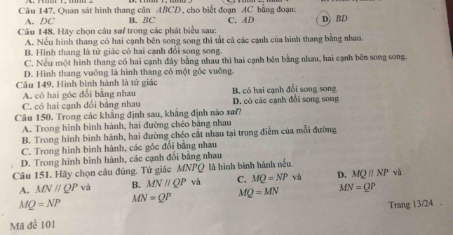 Quan sát hình thang cân ABCD, cho biết đoạn AC bằng đoạn:
A. DC B. BC C. AD D. BD
Câu 148. Hãy chọn câu sưỉ trong các phát biểu sau:
A. Nếu hình thang có hai cạnh bên song song thì tất cả các cạnh của hình thang bằng nhau.
B. Hình thang là tứ giác có hai cạnh đối song song.
C. Nếu một hình thang có hai cạnh đáy bằng nhau thì hai cạnh bên bằng nhau, hai cạnh bên song song.
D. Hình thang vuông là hình thang có một góc vuông.
Câu 149, Hình bình hành là tứ giác
A. có hai góc đổi bằng nhau B. có hai cạnh đối song song
C. có hai cạnh đối bằng nhau D. có các cạnh đổi song song
Câu 150. Trong các khẳng định sau, khẳng định nào sai?
A. Trong hình bình hành, hai đường chéo bằng nhau
B. Trong hình bình hành, hai đường chéo cắt nhau tại trung điểm của mỗi đường
C. Trong hình bình hành, các góc đổi bằng nhau
D. Trong hình bình hành, các cạnh đổi bằng nhau
Câu 151. Hãy chọn câu đúng. Tứ giác MNPQ là hình bình hành nều.
A. MN//QP và B. MNparallel QP và C. MQ=NP và D. MQparallel NP và
MN=QP MQ=MN MN=QP
MQ=NP Trang 13/24 .
Mã để 101