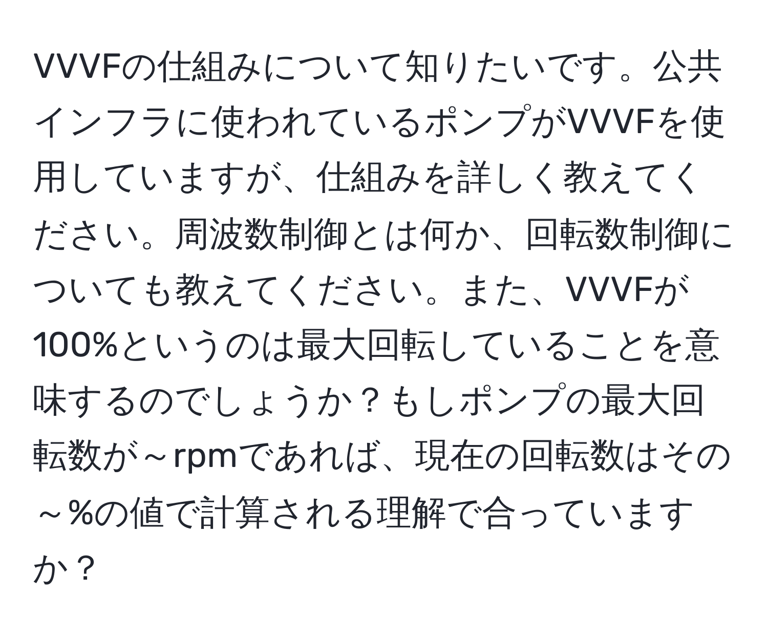 VVVFの仕組みについて知りたいです。公共インフラに使われているポンプがVVVFを使用していますが、仕組みを詳しく教えてください。周波数制御とは何か、回転数制御についても教えてください。また、VVVFが100%というのは最大回転していることを意味するのでしょうか？もしポンプの最大回転数が～rpmであれば、現在の回転数はその～%の値で計算される理解で合っていますか？