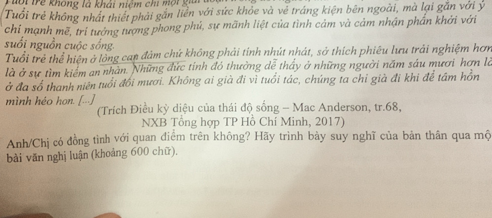 Tuổi trẻ không là khái niệm chi mội giải 
Tuổi trẻ không nhất thiết phải gắn liền với sức khỏe và vẻ tráng kiện bên ngoài, mà lại gắn với ý 
chí mạnh mẽ, trí tưởng tượng phong phú, sự mãnh liệt của tình cảm và cảm nhận phần khởi với 
suối nguồn cuộc sống. 
Tuổi trẻ thể hiện ở lòng can đảm chứ không phải tính nhút nhát, sở thích phiêu lưu trải nghiệm hơn 
là ở sự tìm kiểm an nhàn. Những đức tính đó thường dễ thấy ở những người năm sáu mươi hơn là 
ở đa số thanh niên tuổi đổi mươi. Không ai già đi vì tuổi tác, chúng ta chỉ già đi khi để tâm hồn 
mình héo hon. [...] 
(Trích Điều kỳ diệu của thái độ sống - Mac Anderson, tr. 68, 
NXB Tổng hợp TP Hồ Chí Minh, 2017) 
Anh/Chị có đồng tình với quan điểm trên không? Hãy trình bày suy nghĩ của bản thân qua mộ 
bài văn nghị luận (khoảng 600 chữ).