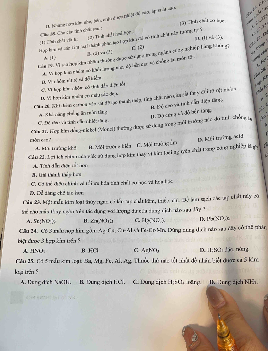 âu 26. Kh
D. Những hợp kim nhẹ, bền, chịu được nhiệt độ cao, áp suất cao.
1. 25,32,
Câu 18. Cho các tính chất sau : (3) Tính chất cơ học. km khối lu
âu 27. Đ. C,27,33
(1) Tính chất vật lí; (2) Tính chất hoá học ;
D. (l) và (3).
Hợp kim và các kim loại thành phần tạo hợp kim đó có tính chất nào tương tự ?
y trong
A. (1) B. (2) và (3) C. (2)
rợ ng chá
Câu 19. Vì sao hợp kim nhôm thường được sử dụng trong ngành công nghiệp hàng không?
A. FeC
A. Vì hợp kim nhôm có khối lượng nhẹ, độ bền cao và chống ăn mòn tốt.
Câu 28.
B. Vì nhôm rất rẻ và dễ kiếm.
C. Vì hợp kim nhôm có tính dẫn điện tốt.
,4g.  K
D. Vì hợp kim nhôm có màu sắc đẹp.
Cầu 20. Khi thêm carbon vào sắt để tạo thành thép, tính chất nào của sắt thay đổi rõ rệt nhất?
Khối lu
a. 2
B. Độ dẻo và tính dẫn điện tăng.
D. Độ cứng và độ bền tăng.
Câu 2
A. Khả năng chống ăn mòn tăng.
C. Độ dẻo và tính dẫn nhiệt tăng.
Câu 21. Hợp kim đồng-nickel (Monel) thường được sử dụng trong môi trường nào do tính chống ăm lịch 
  
mòn cao?
A. Môi trường khô B. Môi trường biển C. Môi trường ẩm D. Môi trường acid
Câu 22. Lợi ích chính của việc sử dụng hợp kim thay vì kim loại nguyên chất trong công nghiệp là gip Câ
a
A. Tính dẫn điện tốt hơn
B. Giá thành thấp hơn
C. Có thể điều chỉnh và tối ưu hóa tính chất cơ học và hóa học
D. Dễ dàng chế tạo hơn
Câu 23. Một mẫu kim loại thủy ngân có lẫn tạp chất kẽm, thiếc, chì. Để làm sạch các tạp chất này có
thể cho mẫu thủy ngân trên tác dụng với lượng dư của dung dịch nào sau đây ?
A. Sn(NO_3)_2 B. Zn(NO_3)_2 C. Hg(NO_3)_2
D. Pb(NO_3)_2
Câu 24. Có 3 mẫu họp kim gồm Ag-Cu,Cu-Al và Fe-Cr-Mr n. Dùng dung dịch nào sau đây có thể phân
biệt được 3 hợp kim trên ?
A. HNO_3 B. HCl C. AgNO_3 D. H_2SO_4 đặc, nóng
Câu 25. Có 5 mẫu kim loại: Ba, Mg, Fe, Al, Ag. Thuốc thử nào tốt nhất đề nhận biết được cả 5 kim
loại trên ?
A. Dung dịch NaOH. B. Dung dịch HCl. C. Dung dịch H_2SO_4 loãng. D. Dung dịch NH_3.