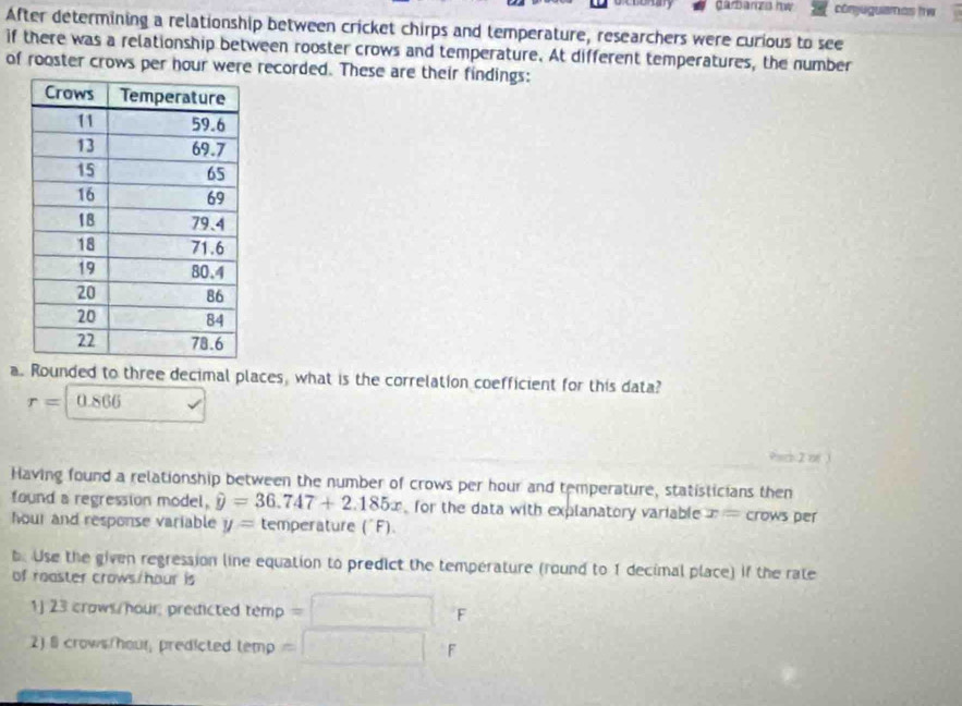 Carbarzs hw cómjuguames hw 
After determining a relationship between cricket chirps and temperature, researchers were curious to see 
if there was a relationship between rooster crows and temperature. At different temperatures, the number 
of rooster crows per hour were recorded. These are their findings: 
a. Rounded to three decimal places, what is the correlation coefficient for this data?
r=|0.866
Having found a relationship between the number of crows per hour and temperature, statisticians then 
found a regression model, hat y=36.747+2.185x for the data with explanatory variable x= crows per
hour and response variable y= temperature ('F). 
b. Use the given regression line equation to predict the temperature (round to 1 decimal place) if the rate 
of roaster crows /hour is 
1) 23 crows/hour; predicted tem ? F 
2) 8 crows /hour, predicted t emp = F