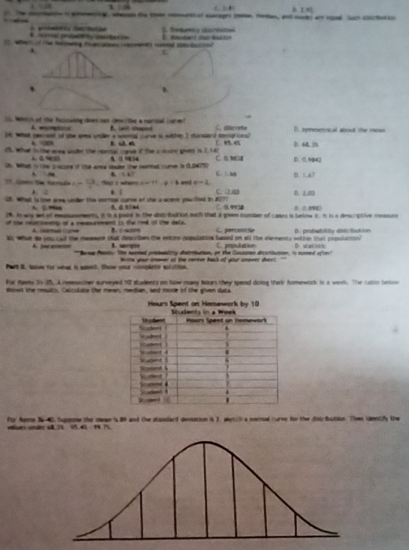 t C.
1:n
N    he dionmatoe i amentionl, whesde the teer mderes of aserages (ase, median, and mode) are equal (um distribution
c da E. freturtcy ditrbstiol
4 eveal probal ty uste ben ion 
12. Wher of the Noslowing Aopation opceents nummal smoioutio?
E
0.
21. Wech of the huowing does oot descitie a norinal carve? C. discrete D. symetiical about the mean
A wymg B ael shaped
I what perosn of the sema under a anemal curve i wkhen I stansard deviptions? C D. 6B. 3%
4 00
C5. What is the erew uoder the normal carve of the 2 score given is.2.142 C. D.3 D. 0.3B42
1 49630 9 0.954
26. What is the pacose if the area onder the normat curn is 0.04757 C.1.16 D. 1.67
A  d B 1. 67
17. Gomes the Kormuón c= 13/4  as 2 where × = 11 y-3 and o-2
A. 2. ì C. 2.a
2. whaat is the aree under the normal curve of the s-acome you fied in #277 0. 2.00
A.  D “ 5. 0.9744 C. 0 9938 D、0. 8
i. In any set of measurements, it in a paint in the dish ibution mith that a given number of cases is below it. it is a descriptive measure
of the resationnip of a measurmmeet io the nest of the data.
A. normal corve C. percontie
X, what do you call the meawce tat describes the entire population based on all the elements within (hst population) D. probability dntribution
B. sampie C. population
A. [w ameton *Bowus Paisty: The noemal proboaliity dsteaution, in the Caussion distritution, is nomed ofter' D. stet htic
Wime your smover at the cenker back of your anover shent. "'
Part B. sow for what is asked. Show your complete volution.
für nems 2045. A reseatcher sureyed 10 students on how many hours they spend doing their homework in a weels. The sabln below
stowd the results, Calculate the mean, roedian, and mode of the given data.
for Rems 34-40. suppose the mean is 89 and the standard deviation it ), wetch a normal curve for the distribution. Then identify the
uiues under 68. 3% 95. 4% 99. 7%