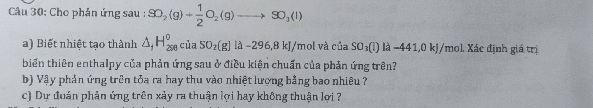 Cho phản ứng sau : SO_2(g)+ 1/2 O_2(g)to SO_3(l)
a) Biết nhiệt tạo thành △ _fH_(298)^0ciaSO_2(g)la-296,8kJ/mol và của SO_3(l)llambda -441,0kJ/ (mol. Xác định giá trị 
biến thiên enthalpy của phản ứng sau ở điều kiện chuẩn của phản ứng trên? 
b) Vậy phản ứng trên tỏa ra hay thu vào nhiệt lượng bằng bao nhiêu ? 
c) Dự đoán phản ứng trên xảy ra thuận lợi hay không thuận lợi ?