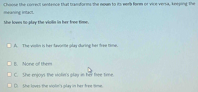 Choose the correct sentence that transforms the noun to its verb form or vice versa, keeping the
meaning intact.
She loves to play the violin in her free time.
A. The violin is her favorite play during her free time.
B. None of them
C. She enjoys the violin's play in her free time.
D. She loves the violin's play in her free time.