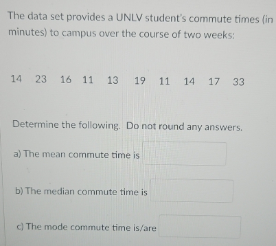 The data set provides a UNLV student's commute times (in
minutes) to campus over the course of two weeks :
14 23 16 11 13 19 11 14 17 33
Determine the following. Do not round any answers. 
a) The mean commute time is 
b) The median commute time is 
c) The mode commute time is/are