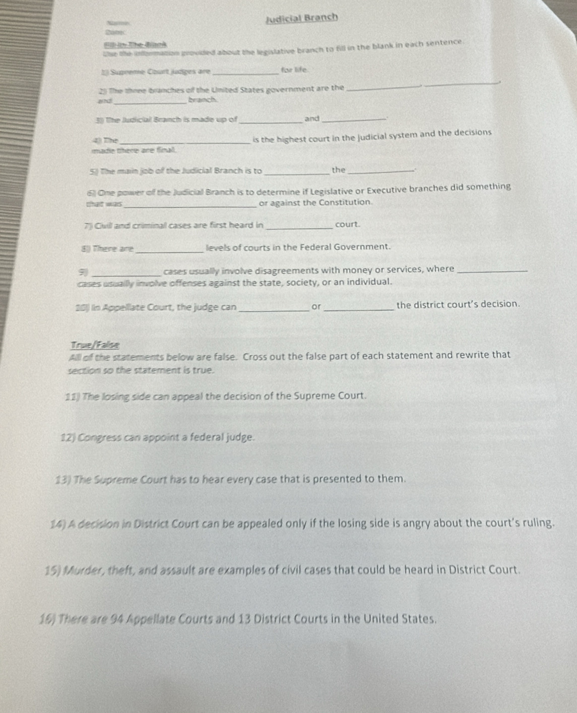 Judicial Branch 
BitreC 
El in-Tne Binok 
llse the information provided about the legislative branch to fill in the blank in each sentence. 
1 Supreme Court judges are _for life 
2) The three brunches of the United States government are the_ 
_ 
and _bramch. 
3) The ludicial Branch is made up of _and_ 
43 The_ 
is the highest court in the Judicial system and the decisions 
made there are final. 
5) The main job of the Judicial Branch is to _the_ 
6) Ome power off the Judicial Branch is to determine if Legislative or Executive branches did something 
that was_ or against the Constitution. 
7) Civill and criminal cases are first heard in _court. 
8)) There are _levels of courts in the Federal Government. 
9 _cases usually involve disagreements with money or services, where_ 
cases usuallly involve offenses against the state, society, or an individual. 
201 In Appellate Court, the judge can _or_ the district court’s decision. 
True/False 
All of the statements below are false. Cross out the false part of each statement and rewrite that 
section so the statement is true. 
11) The losing side can appeal the decision of the Supreme Court. 
12) Congress can appoint a federal judge. 
13) The Supreme Court has to hear every case that is presented to them. 
14) A decision in District Court can be appealed only if the losing side is angry about the court’s ruling. 
15) Murder, theft, and assault are examples of civil cases that could be heard in District Court. 
16) There are 94 Appellate Courts and 13 District Courts in the United States.