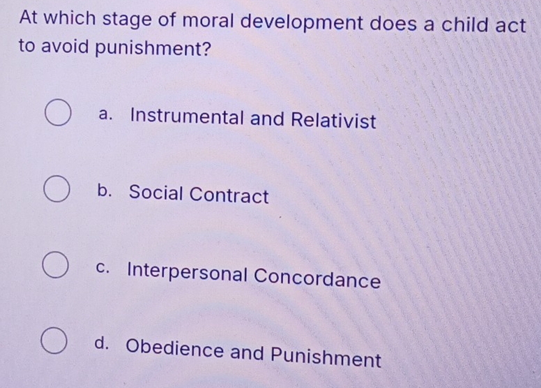 At which stage of moral development does a child act
to avoid punishment?
a. Instrumental and Relativist
b. Social Contract
c. Interpersonal Concordance
d. Obedience and Punishment