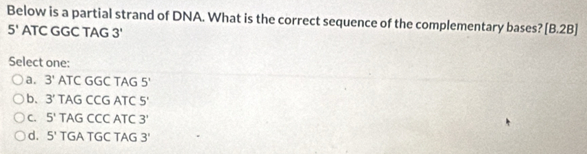 Below is a partial strand of DNA. What is the correct sequence of the complementary bases? B. 2
5' ATC GGC TAG 17 B]
Select one:
a. 3' ATC GGC TAG 5'
b、 3' TAG CCG ATC 5'
C. 5' TAG CCC ATC 3'
d. 5' TGA TGC TAG 3'