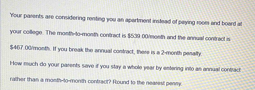 Your parents are considering renting you an apartment instead of paying room and board at 
your college. The month-to-month contract is $539.00/month and the annual contract is
$467.00/month. If you break the annual contract, there is a 2-month penalty. 
How much do your parents save if you stay a whole year by entering into an annual contract 
rather than a month-to-month contract? Round to the nearest penny.