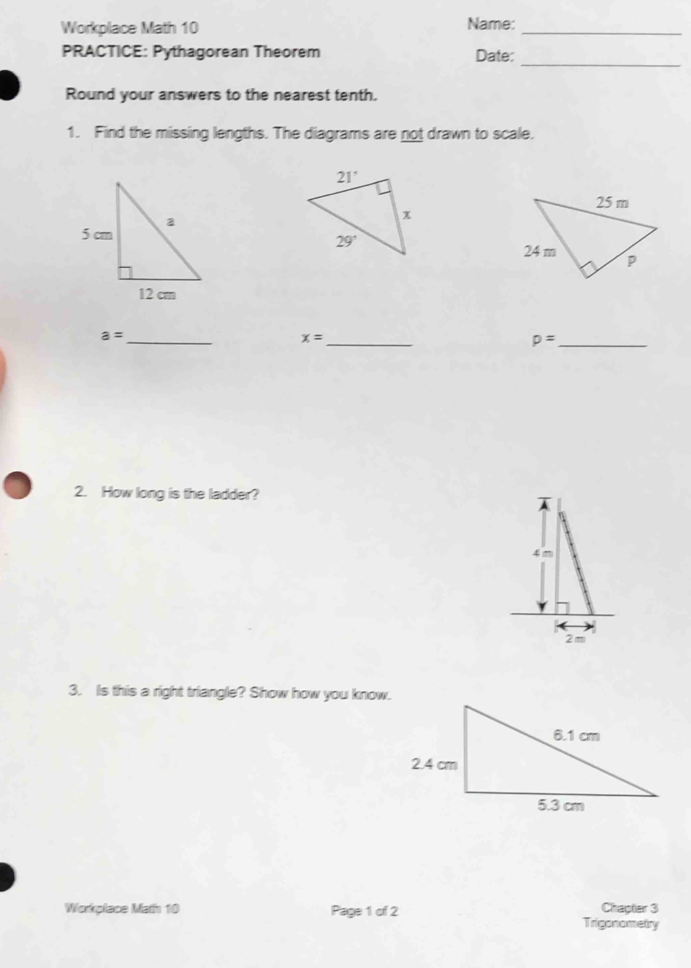 Workplace Math 10 Name:_
_
PRACTICE: Pythagorean Theorem Date:
Round your answers to the nearest tenth.
1. Find the missing lengths. The diagrams are not drawn to scale.
a= _
_ x=
p= _
2. How long is the ladder?
3. Is this a right triangle? Show how you know.
Chapter 3
Workplace Math 10 Page 1 of 2 Trigonometry