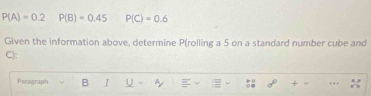 P(A)=0.2 P(B)=0.45 P(C)=0.6
Given the information above, determine P (rolling a 5 on a standard number cube and
C): 
Paragraph B I U Ay sigma° +