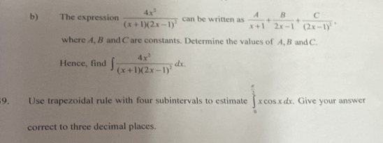 The expression frac 4x^2(x+1)(2x-1)^2 can be written as  A/x+1 + B/2x-1 +frac C(2x-1)^2, 
where A, B and C are constants. Determine the values of A, B and C. 
Hence, find ∈t frac 4x^2(x+1)(2x-1)^2dx. 
9. Use trapezoidal rule with four subintervals to estimate ∈tlimits _0^((frac π)2)xcos xdx. . Give your answer 
correct to three decimal places.