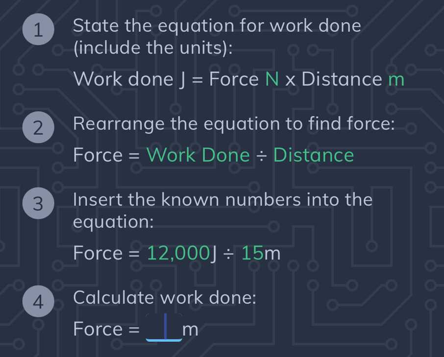 State the equation for work done 
(include the units): 
Work done J= Force I sqrt(x) Distance m
2 Rearrange the equation to find force: 
Force = Work Done ÷ Distance 
3 Insert the known numbers into the 
equation: 
Force =12,000J/ 15m
4 Calculate work done: 
_ 
Force = m