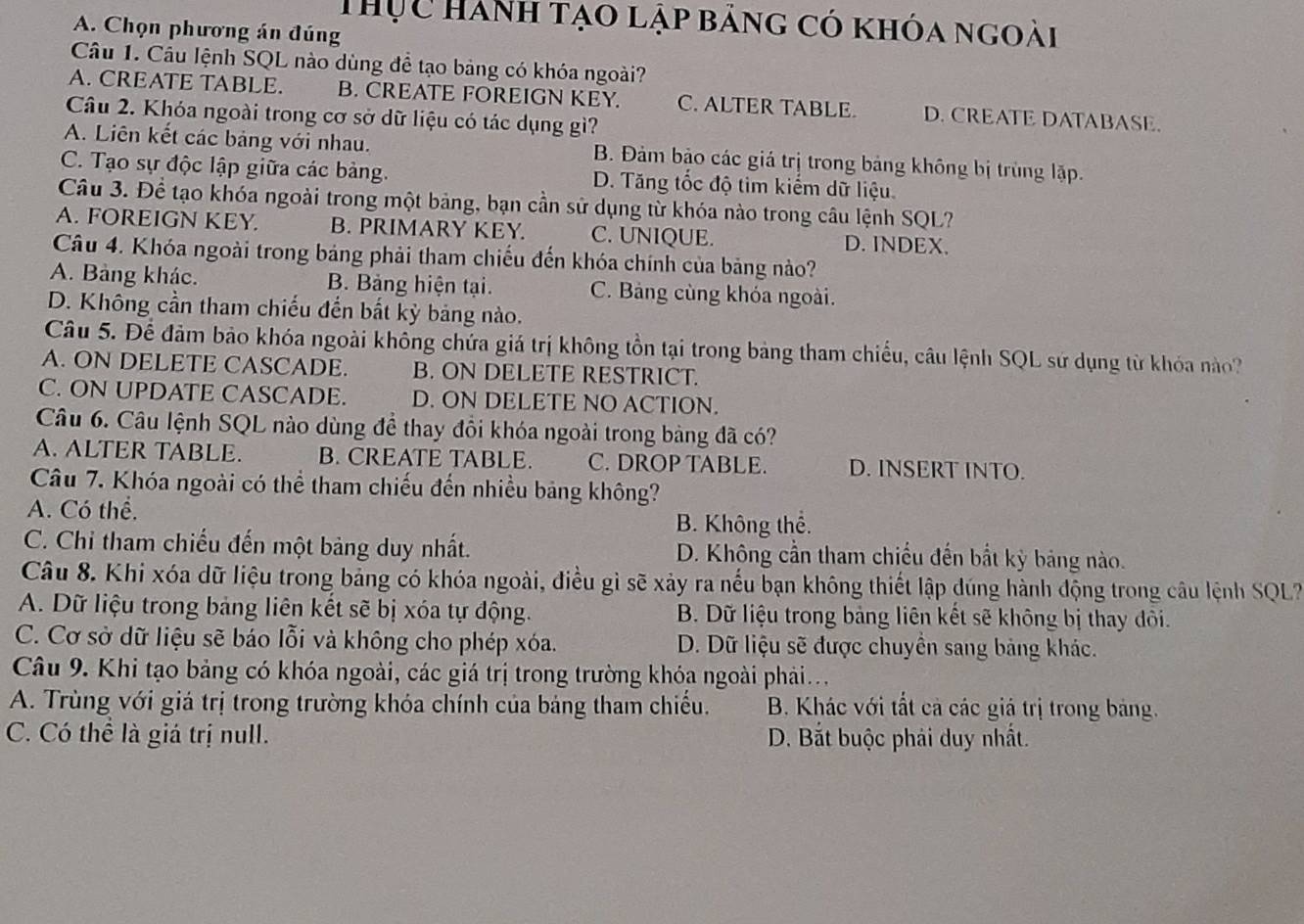 Thực Hành tạo lập bảng có khóa ngoài
A. Chọn phương án đúng
Câu 1. Câu lệnh SQL nào dùng đề tạo bảng có khóa ngoài?
A. CREATE TABLE. B. CREATE FOREIGN KEY. C. ALTER TABLE. D. CREATE DATABASE.
Câu 2. Khóa ngoài trong cơ sở dữ liệu có tác dụng gì?
A. Liên kết các bảng với nhau. B. Đảm bảo các giá trị trong bảng không bị trùng lặp.
C. Tạo sự độc lập giữa các bảng. D. Tăng tốc độ tim kiếm dữ liệu.
Câu 3. Để tạo khóa ngoài trong một bảng, bạn cần sử dụng từ khóa nào trong câu lệnh SQL?
A. FOREIGN KEY. B. PRIMARY KEY. C. UNIQUE. D. INDEX.
Câu 4. Khóa ngoài trong bảng phải tham chiếu đến khóa chính của bảng nào?
A. Bảng khác. B. Bảng hiện tại. C. Bảng cùng khóa ngoài.
D. Không cần tham chiếu đến bất kỳ bảng nào.
Câu 5. Để đảm bảo khóa ngoài không chứa giá trị không tồn tại trong bảng tham chiếu, câu lệnh SQL sứ dụng từ khóa nào?
A. ON DELETE CASCADE. B. ON DELETE RESTRICT.
C. ON UPDATE CASCADE. D. ON DELETE NO ACTION.
Câu 6. Câu lệnh SQL nào dùng để thay đồi khóa ngoài trong bảng đã có?
A. ALTER TABLE. B. CREATE TABLE. C. DROP TABLE. D. INSERT INTO.
Câu 7. Khóa ngoài có thể tham chiếu đến nhiều bảng không?
A. Có thể.
B. Không thể.
C. Chỉ tham chiếu đến một bảng duy nhất. D. Không cần tham chiếu đến bắt kỳ bảng nào.
Câu 8. Khi xóa dữ liệu trong bảng có khóa ngoài, điều gì sẽ xảy ra nếu bạn không thiết lập dúng hành động trong câu lệnh SQL?
A. Dữ liệu trong bảng liên kết sẽ bị xóa tự động. B. Dữ liệu trong bảng liên kết sẽ không bị thay đôi.
C. Cơ sở dữ liệu sẽ báo lỗi và không cho phép xóa. D. Dữ liệu sẽ được chuyền sang bảng khác.
Câu 9. Khi tạo bảng có khóa ngoài, các giá trị trong trường khóa ngoài phải...
A. Trùng với giá trị trong trường khóa chính của bảng tham chiếu.  B. Khác với tất cả các giá trị trong bảng.
C. Có thể là giá trị null. D. Bắt buộc phải duy nhất.