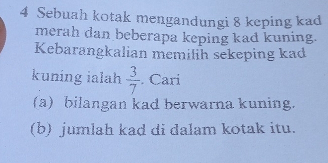 Sebuah kotak mengandungi 8 keping kad 
merah dan beberapa keping kad kuning. 
Kebarangkalian memilih sekeping kad 
kuning ialah  3/7 . Cari 
(a) bilangan kad berwarna kuning. 
(b) jumlah kad di dalam kotak itu.