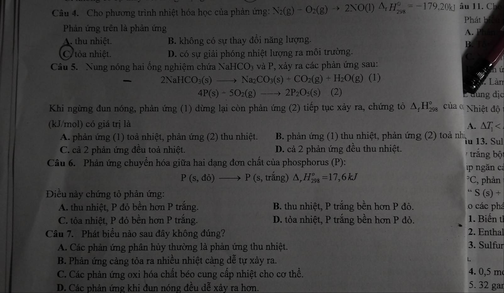 Cho phương trình nhiệt hóa học của phản ứng: N_2(g)-O_2(g)to 2NO(l)△ _rH_(298)^0=-179,20kJ âu 11. Cho
Phát bit
Phản ứng trên là phản ứng
A. Phân
A. thu nhiệt. B. không có sự thay đồi năng lượng.
B. To-
C tỏa nhiệt. D. có sự giải phóng nhiệt lượng ra môi trường.
C.
Câu 5. Nung nóng hai ống nghiệm chứa 1 NaHCO_3 và P, xảy ra các phản ứng sau:
hú
2NaHCO_3(s)to Na_2CO_3(s)+CO_2(g)+H_2O(g) (1)  Làm
4P(s)+5O_2(g)to 2P_2O_5(s) (2) L đung địc
Khi ngừng đun nóng, phản ứng (1) dừng lại còn phản ứng (2) tiếp tục xảy ra, chứng tỏ △ _fH_(298)° của α Nhiệt độ
(kJ/mol) có giá trị là A. △ T_1
A. phản ứng (1) toả nhiệt, phản ứng (2) thu nhiệt. B. phản ứng (1) thu nhiệt, phản ứng (2) toả nhị,
lu 13. Sul
C. cả 2 phản ứng đều toả nhiệt. D. cả 2 phản ứng đều thu nhiệt.
trắng bộ
Câu 6. Phản ứng chuyển hóa giữa hai dạng đơn chất của phosphorus (P):
p ngăn cả
P(s,do)to P(s,t răng) △ _rH_(298)^o=17,6kJ
*C, phản
Điều này chứng tỏ phản ứng: “S(s)+
A. thu nhiệt, P đỏ bền hơn P trắng. B. thu nhiệt, P trắng bền hơn P đỏ. lo các phá
C. tỏa nhiệt, P đỏ bền hơn P trắng. D. tỏa nhiệt, P trắng bền hơn P đỏ. 1. Biến th
Câu 7. Phát biểu nào sau đây không đúng? 2. Enthal
A. Các phản ứng phân hủy thường là phản ứng thu nhiệt. 3. Sulfur
B. Phản ứng càng tỏa ra nhiều nhiệt càng dễ tự xảy ra. L
C. Các phản ứng oxi hóa chất béo cung cấp nhiệt cho cơ thể.
4. 0,5 m
D. Các phản ứng khi đun nóng đều dễ xảy ra hơn.
5. 32 gar