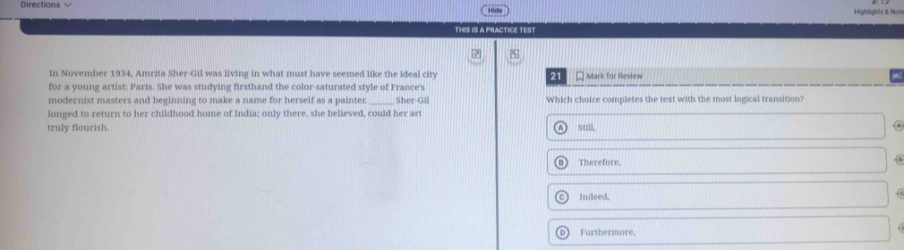 Directions 
Highlights & Not
THIS IS A PRACTICE TEST
In November 1934, Amrita Sher-Gil was living in what must have seemed like the ideal city 21 Mark for Review
for a young artist: Paris. She was studying firsthand the color-saturated style of France's
modernist masters and beginning to make a name for herself as a painter. _Sher-Gil Which choice completes the text with the most logical transition?
longed to return to her childhood home of India; only there, she believed, could her art
truly flourish. Still,
A
Therefore,
Indeed.

Furthermore,