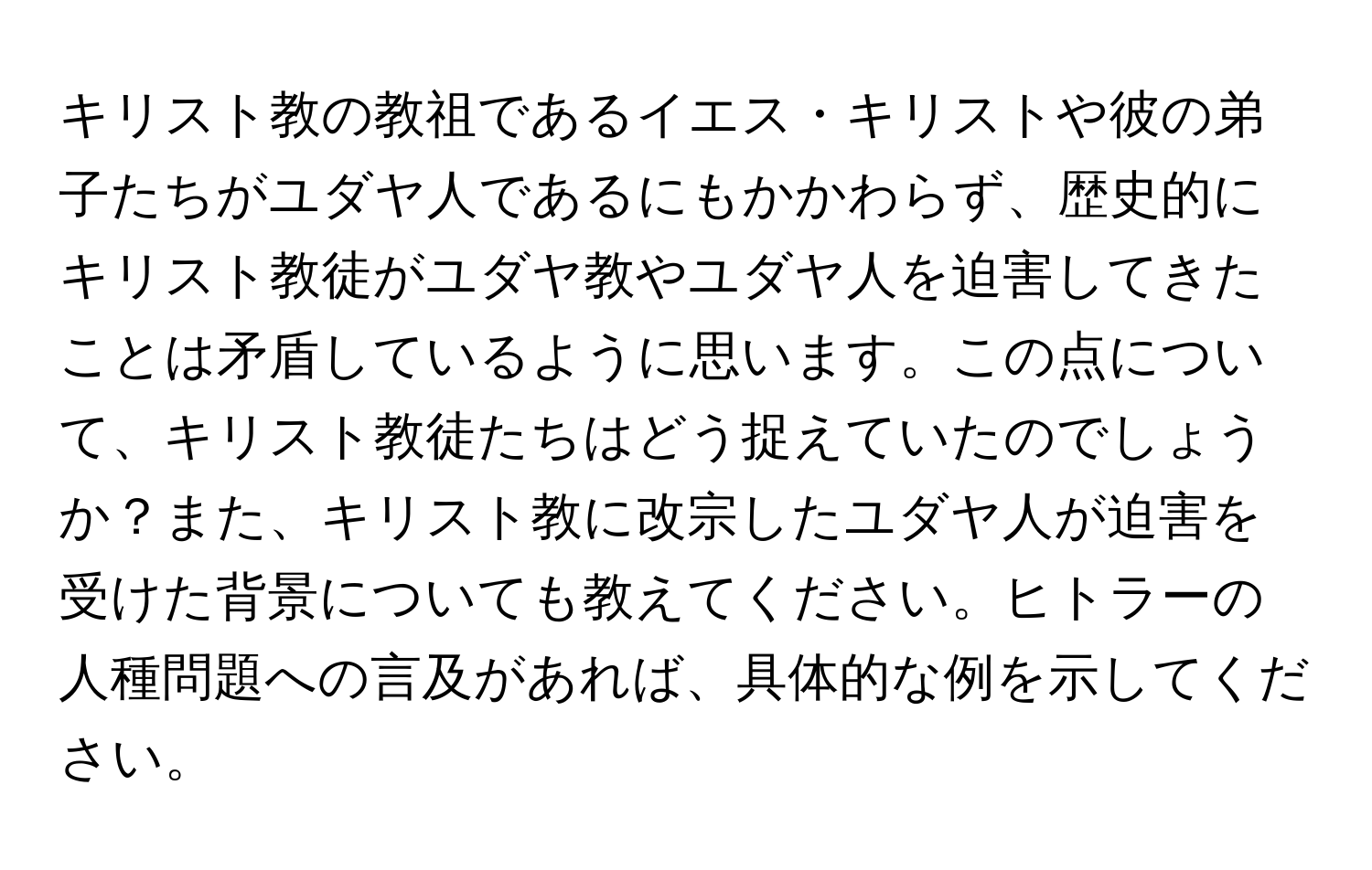 キリスト教の教祖であるイエス・キリストや彼の弟子たちがユダヤ人であるにもかかわらず、歴史的にキリスト教徒がユダヤ教やユダヤ人を迫害してきたことは矛盾しているように思います。この点について、キリスト教徒たちはどう捉えていたのでしょうか？また、キリスト教に改宗したユダヤ人が迫害を受けた背景についても教えてください。ヒトラーの人種問題への言及があれば、具体的な例を示してください。