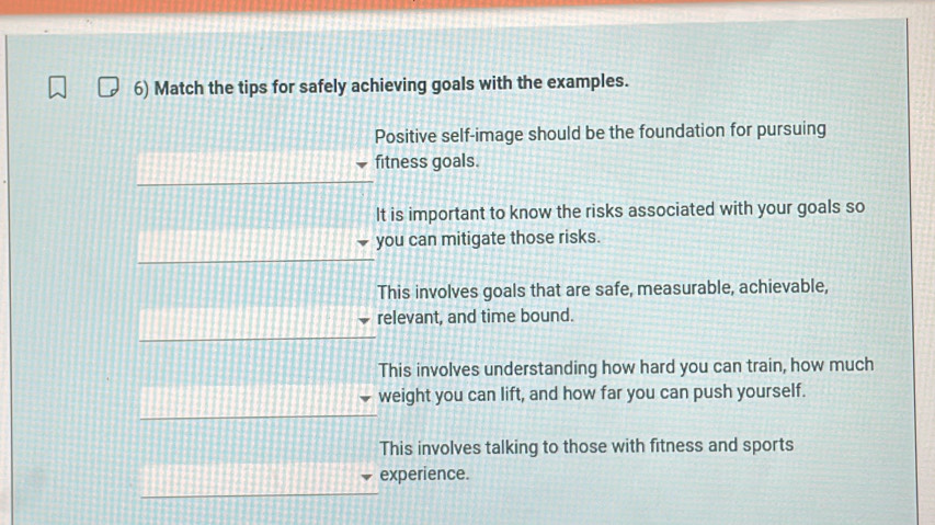 Match the tips for safely achieving goals with the examples.
Positive self-image should be the foundation for pursuing
fitness goals.
It is important to know the risks associated with your goals so
you can mitigate those risks.
This involves goals that are safe, measurable, achievable,
relevant, and time bound.
This involves understanding how hard you can train, how much
weight you can lift, and how far you can push yourself.
This involves talking to those with fitness and sports
experience.