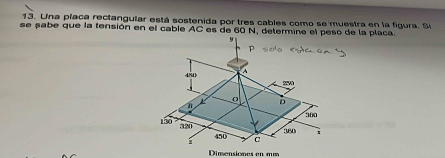 Una placa rectangular está sostenida por tres cables como se muestra en la figura. Si 
se sabe que la tensión en el cable AC es de 60 N, determine el peso de la placa. 
Dimensiones en mm