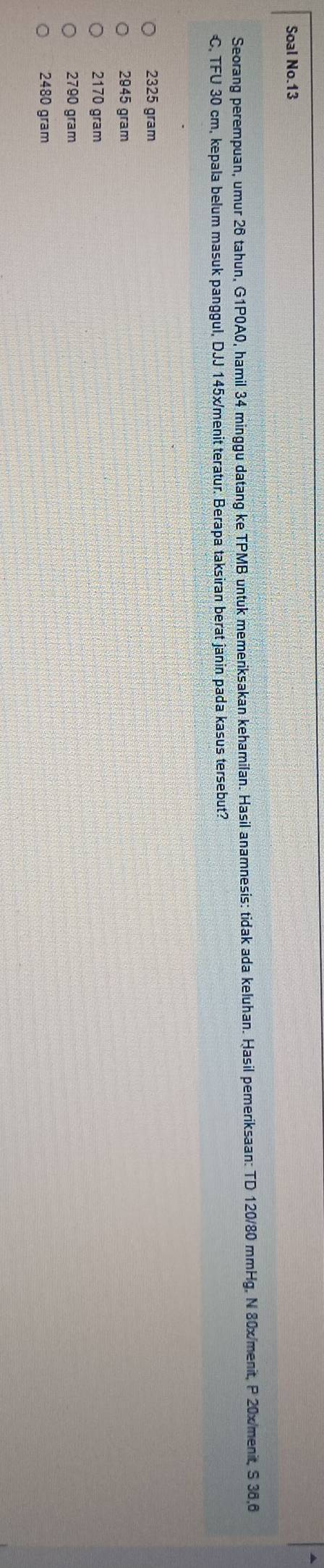 Soal No.13
Seorang perempuan, umur 26 tahun, G1P0A0, hamil 34 minggu datang ke TPMB untuk memeriksakan kehamilan. Hasil anamnesis: tidak ada keluhan. Hasil pemeriksaan: TD 120/80 mmHg, N 80x/menit, P 20x/menit, S 36,6
C, TFU 30 cm, kepala belum masuk panggul, DJJ 145x/ menit teratur. Berapa taksiran berat janin pada kasus tersebut?
2325 gram
2945 gram
2170 gram
2790 gram
2480 gram