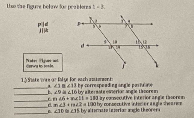 Use the figure below for problems 1 - 3. 
p||d
k
Note: Figure not 
drawn to scale. 
1.) State true or false for each statement: 
_a. ∠ 1≌ ∠ 13 by corresponding angle postulate 
_b. ∠ 9≌ ∠ 16 by alternate exterior angle theorem 
_C m∠ 6+m∠ 11=180 by consecutive interior angle theorem 
_d. m∠ 3+m∠ 2=180 by consecutive interior angle theorem 
_e. ∠ 10≌ ∠ 15 by alternate interior angle theorem