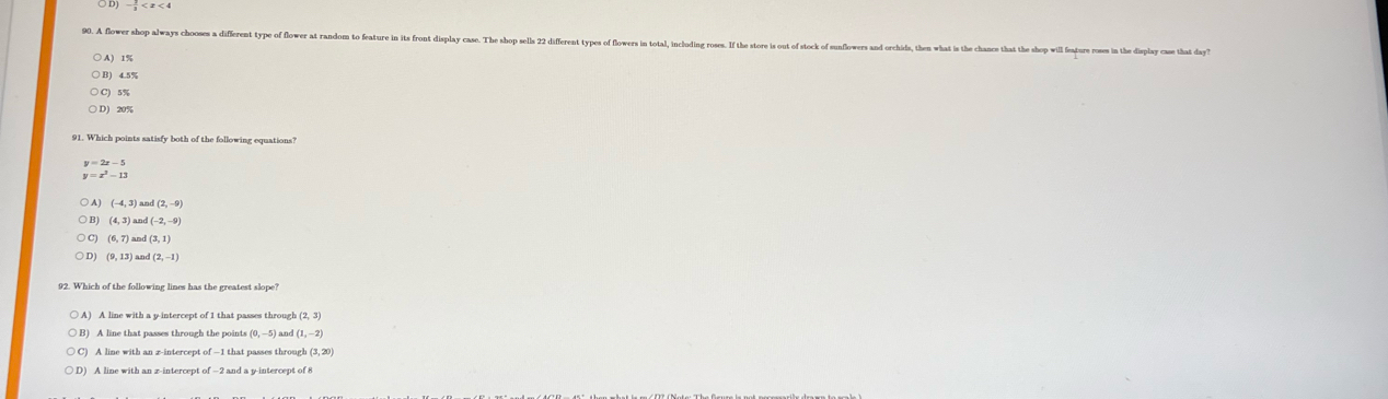 ○ D)
. A flower shop always chooses a different type of flower at random to feature in its front display case. The shop sells 22 different types of flowers in total, including roses. If th chance that the shop will feature roses in the display case that day'
A) 1%
C) 5%
○ D) 20%
91. Which points satisfy both of the following equations?
y=2x-5
y=x^3-13
A (-4,3) an (2,-9)
(4,3) and (-2,-9)
(6,7) and (3,1)
(9,13 and (2,-1)
92. Which of the following lines has the greatest slope?
A) A line with a y-intercept of 1 that passes through (2,3)
B) A line that passes through the points (0,-5) ) and (1,-2)
A line with an z -intercept of-1t hat passes throug! (3,20)
