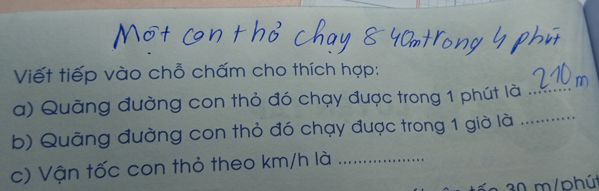 Viết tiếp vào chỗ chấm cho thích hợp: 
a) Quãng đường con thỏ đó chạy được trong 1 phút là _ 
b) Quãng đường con thỏ đó chạy được trong 1 giờ là_ 
c) Vận tốc con thỏ theo km/h là_
30 m/phút