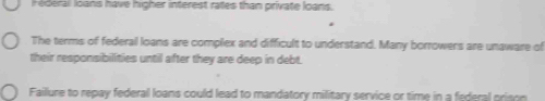 ederal loans have higher interest rates than private loans. 
The terms of federail loans are compliex and difficult to understand. Many borrowers are unaware of 
their responsibilities until after they are deep in debt. 
Faillure to repay federal loans could lead to mandatory military service or time in a federal prison