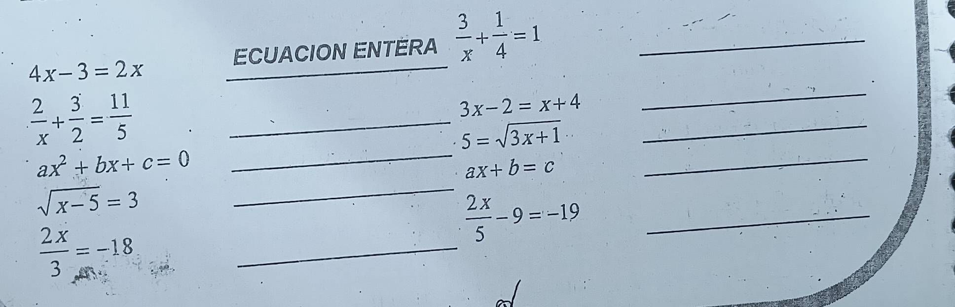 ECUACION ENTERA  3/x + 1/4 =1 _
4x-3=2x
_ 
_ 
_  2/x + 3/2 = 11/5 
3x-2=x+4
_ 
_ 5=sqrt(3x+1)
_
ax^2+bx+c=0 _
ax+b=c
_
sqrt(x-5)=3
_
 2x/5 -9=-19 _
 2x/3 =-18