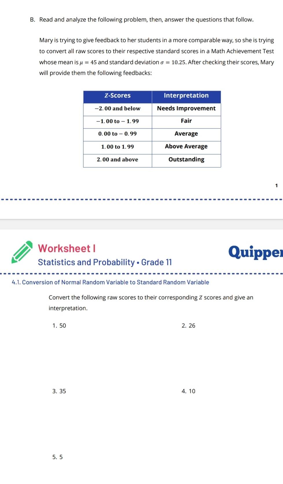 Read and analyze the following problem, then, answer the questions that follow.
Mary is trying to give feedback to her students in a more comparable way, so she is trying
to convert all raw scores to their respective standard scores in a Math Achievement Test
whose mean is mu =45 and standard deviation sigma =10.25. After checking their scores, Mary
will provide them the following feedbacks:
1
Worksheet I Quipper
Statistics and Probability • Grade 11
4.1. Conversion of Normal Random Variable to Standard Random Variable
Convert the following raw scores to their corresponding Z scores and give an
interpretation.
1. 50 2. 26
3. 35 4. 10
5. 5