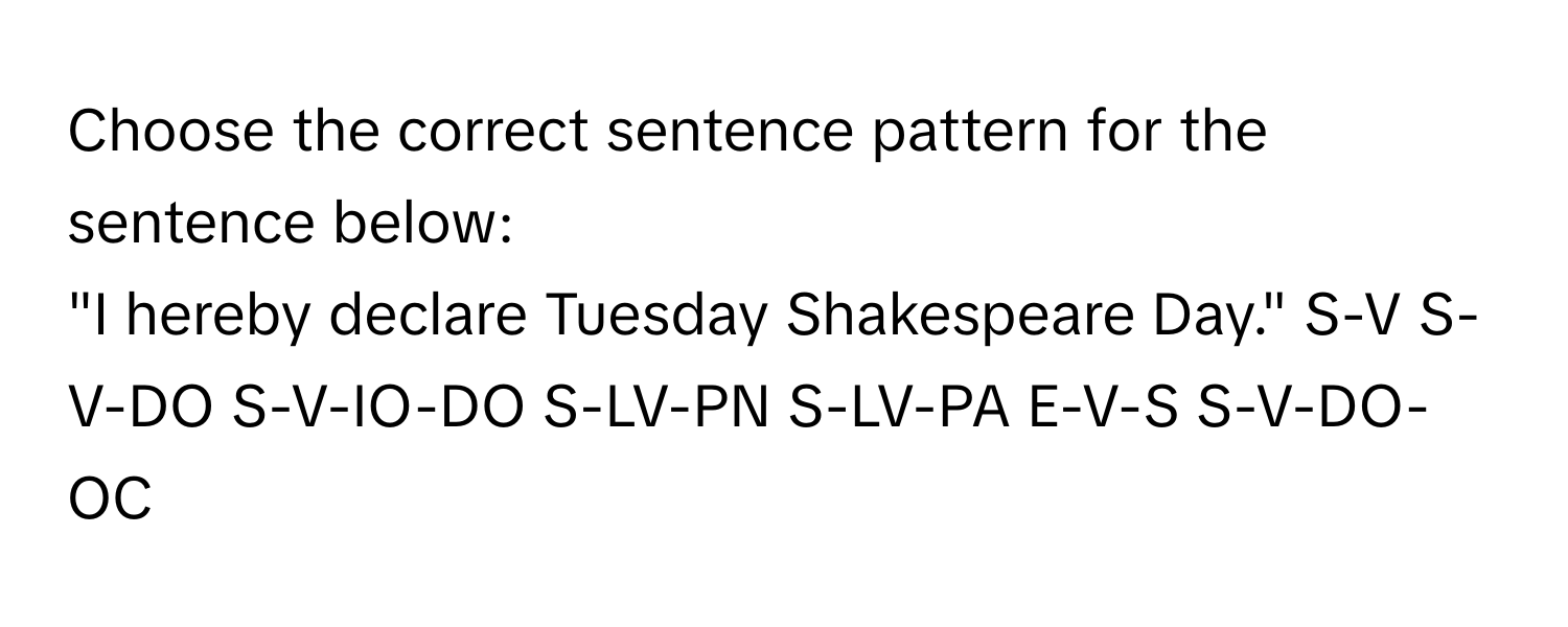 Choose the correct sentence pattern for the sentence below:

"I hereby declare Tuesday Shakespeare Day."  S-V S-V-DO S-V-IO-DO S-LV-PN S-LV-PA E-V-S S-V-DO-OC