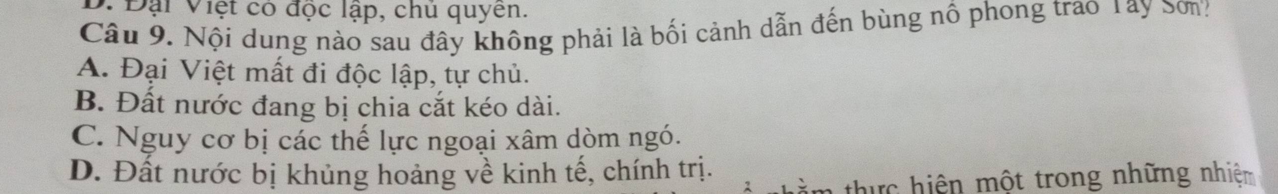 D. Đại Việt có độc lập, chú quyên.
Câu 9. Nội dung nào sau đây không phải là bối cảnh dẫn đến bùng nổ phong trao Tay Sơn?
A. Đại Việt mất đi độc lập, tự chủ.
B. Đất nước đang bị chia cắt kéo dài.
C. Nguy cơ bị các thể lực ngoại xâm dòm ngó.
D. Đất nước bị khủng hoảng về kinh tế, chính trị.
n thự c hiện một trong những nhiệm