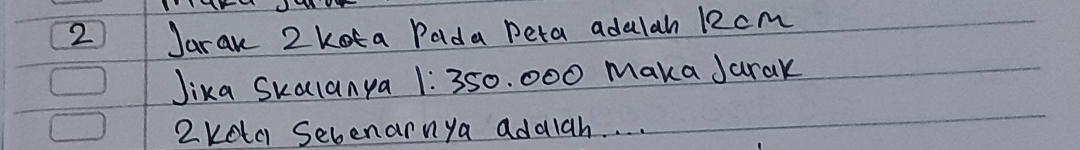 Jaran 2 kota Pada peta adalah 12cm
Jika Skalanya 1:350. 000 Maka Jarak 
2keta Sebenarnya adaiah. . . .