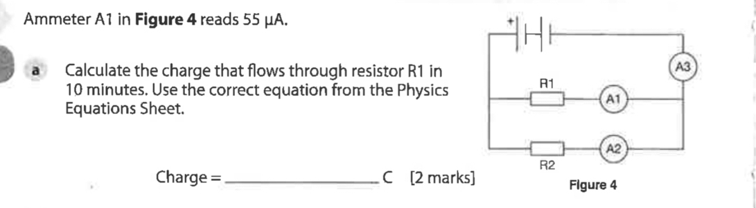 Ammeter A1 in Figure 4 reads 55 μA. 
a Calculate the charge that flows through resistor R1 in
10 minutes. Use the correct equation from the Physics 
Equations Sheet.
Charge =_  C [2 mark