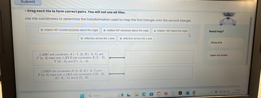 Submit
> Drag each tile to form correct pairs. You will not use all tiles.
Use the coordinates to determine the transformation used to map the first triangle onto the second triangle.
= rotation 90° counterclockwise about the origin = rotation 90° clockwise about the orgin =: rotation 180° about the origin Need help?
: reflection across the y-axis # reflection across the x-axis
Show hint
△ ABC with coordinates A(-7,2), B(-3,5) and Open my locker
C(1,4) maps onto △ XY Z with coordinates X(7,-2)
Y(3,-5) and Z(-1,-4)
△ DEF with coordinates D(3,9), E(-6,7) and
F(3,6) maps onto △ JKL with coordinates J(3,-9)
K(-6,-7) and L(3,-6)
Search