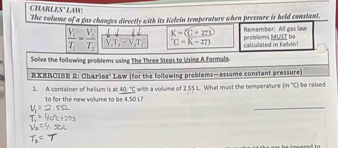 CHARLES' LAW: 
The volume of a gas changes directly with its Kelvin temperature when pressure is held constant.
K=(C+273 Remember: All gas law
frac V_1T_1=frac V_2T_2 V_1T_2=V_2T_1^((circ)C=K-273 problems MUST be 
calculated in Kelvin! 
Solve the following problems using The Three Steps to Using A Formula. 
EXERCISE 2: Charles' Law (for the following problems—assume constant pressure) 
1. A container of helium is at 40.^circ)C with a volume of 2.55 L. What must the temperature (in °C) be raised 
to for the new volume to be 4.50 L? 
_