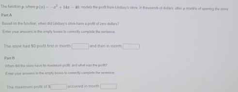 The function p. where p(x)=-x^2+14x-40 models the profit from Lindsey's store, in thousands of doliars, after x months of spening the store 
Part A 
Based on the function, when did Lindsey's store have a profit of zero dollars? 
Enter your answers in the empty boxes to correctly complete the sentence 
The store had $O profit first in month □ and then in month □ 
Part B 
When did the store have its maximum profit, and what was the profit? 
Enter your answers in the empty boxes to comectly complete the semence 
The maximum profit of $ □ occurred in month □