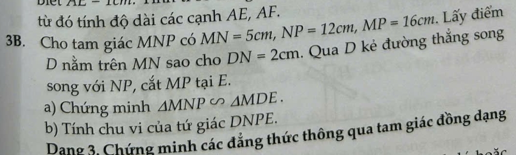 Diet 
từ đó tính độ dài các cạnh AE, AF. 
3B. Cho tam giác MNP có MN=5cm, NP=12cm, MP=16cm. Lấy điểm 
D nằm trên MN sao cho DN=2cm. Qua D kẻ đường thắng song 
song với NP, cắt MP tại E. 
a) Chứng minh △ MNP∽ △ MDE. 
b) Tính chu vi của tứ giác DNPE. 
Dang 3. Chứng minh các đẳng thức thông qua tam giác đồng dạng