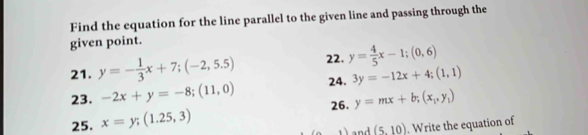 Find the equation for the line parallel to the given line and passing through the 
given point. 
21. y=- 1/3 x+7; (-2,5.5)
22. y= 4/5 x-1;(0,6)
24. 3y=-12x+4; (1,1)
23. -2x+y=-8;(11,0) y=mx+b; (x_1,y_1)
26. 
25. x=y; (1.25,3)
,) and (5,10). Write the equation of