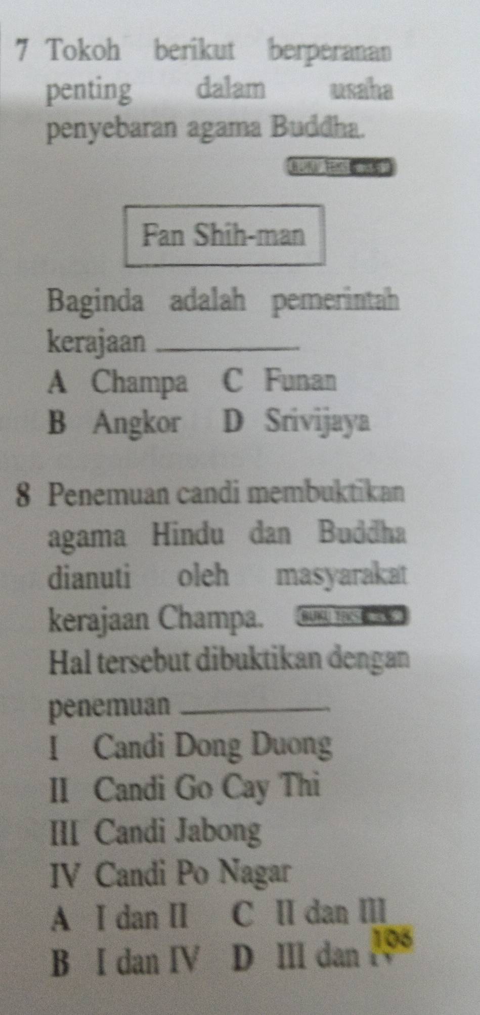 Tokoh berikut berperanan
penting dalam usaha
penyebaran agama Buddha.
Fan Shih-man
Baginda adalah pemerintah
kerajaan_
A Champa C Funan
B Angkor D Srivijaya
8 Penemuan candi membuktikan
agama Hindu dan Buddha
dianuti oleh masyarakat
kerajaan Champa. BURGU TEKS E
Hal tersebut dibuktikan dengan
penemuan_
I Candi Dong Duong
II Candi Go Cay Thi
III Candi Jabong
IV Candi Po Nagar
A I dan II C ⅡI dan III
B I dan IV D III dan 1os