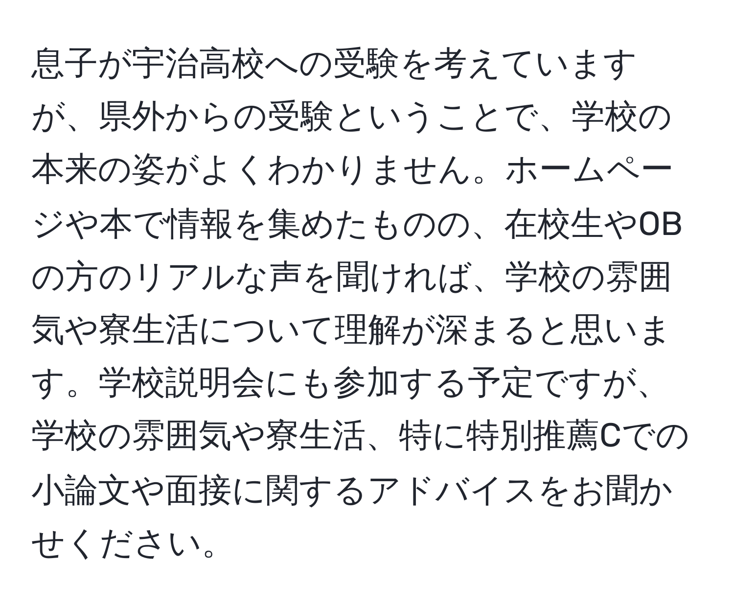 息子が宇治高校への受験を考えていますが、県外からの受験ということで、学校の本来の姿がよくわかりません。ホームページや本で情報を集めたものの、在校生やOBの方のリアルな声を聞ければ、学校の雰囲気や寮生活について理解が深まると思います。学校説明会にも参加する予定ですが、学校の雰囲気や寮生活、特に特別推薦Cでの小論文や面接に関するアドバイスをお聞かせください。