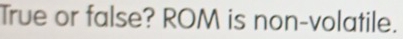 True or false? ROM is non-volatile.