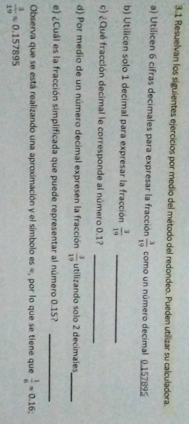 3.1 Resuelvan los siguientes ejercicios por medio del método del redondeo. Pueden utilizar su calculadora. 
a) Utilicen 6 cifras decimales para expresar la fracción  3/19  como un número decimal 0.157895
b) Utilicen solo 1 decimal para expresar la fracción  3/19  _ 
_ 
c) ¿Qué fracción decimal le corresponde al número 0.1? 
d) Por medio de un número decimal expresen la fracción  3/19  utilizando solo 2 decimales_ 
e) ¿Cuál es la fracción simplificada que puede representar al número 0.15? 
_ 
Observa que se está realizando una aproximación y el símbolo es =, por lo que se tiene que  1/6 approx 0.16;
 3/19 approx 0.157895