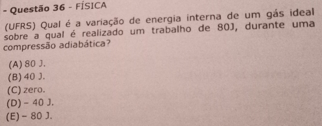 FÍSICA
(UFRS) Qual é a variação de energia interna de um gás ideal
sobre a qual é realizado um trabalho de 80J, durante uma
compressão adiabática?
(A) 80 J.
(B) 40 J.
(C) zero.
(D) - 40 J.
(E) - 80 J.