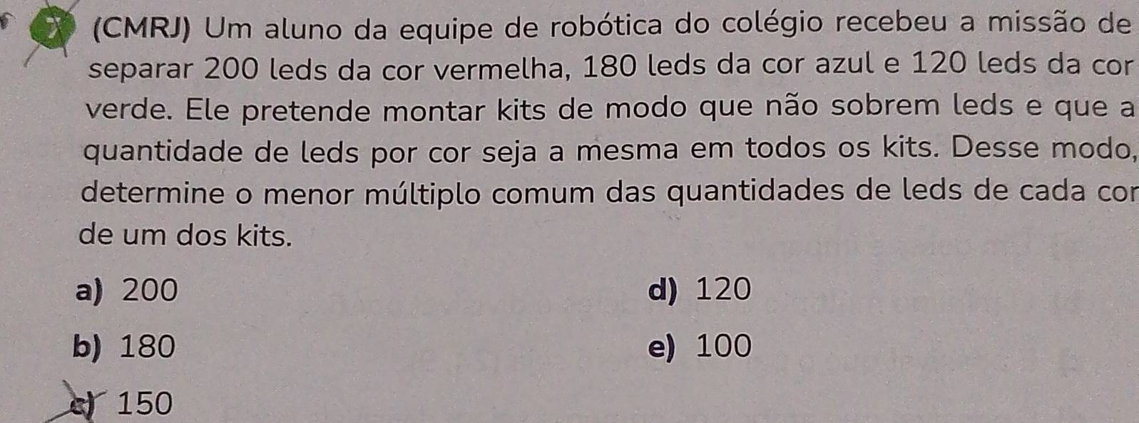 (CMRJ) Um aluno da equipe de robótica do colégio recebeu a missão de
separar 200 leds da cor vermelha, 180 leds da cor azul e 120 leds da cor
verde. Ele pretende montar kits de modo que não sobrem leds e que a
quantidade de leds por cor seja a mesma em todos os kits. Desse modo,
determine o menor múltiplo comum das quantidades de leds de cada con
de um dos kits.
a) 200 d) 120
b) 180 e) 100
c) 150