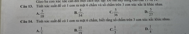 Gieo ba con xuc xác cản đôi một cách đợc lập. Đe bài nay dùng cho ca
Câu 13. Tính xác suất để có 1 con ra mặt 6 chấm và số chấm trên 3 con xúc xắc là khác nhau.
A.  5/18   5/54 . C.  5/36 . D.  5/27 . 
B.
Câu 14. Tính xác suất để có 1 con ra mặt 6 chấm, biết rằng số chấm trên 3 con xúc frac 6 c khác nhau.
A.  1/2   15/19 . C.  1/3 . D.  1/4 . 
B.