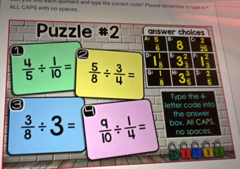 find each quotient and type the correct code? Please remember to type in '
ALL CAPS with no spaces.
Puzzle #2 A answer choices
1
 5/6  B:
8  2/25 
D: 1 1/8 
E' 3 2/3  F 1 2/3 
 4/5 /  1/10 =  5/8 /  3/4 = G: frac 18^(H3frac 3)5 1  2/5 
Type the 4 -
letter code into
the answer
 3/8 / 3=  9/10 /  1/4 = box. All CAPS,
no spaces.